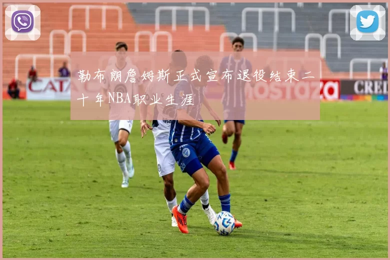 勒布朗詹姆斯正式宣布退役结束二十年NBA职业生涯