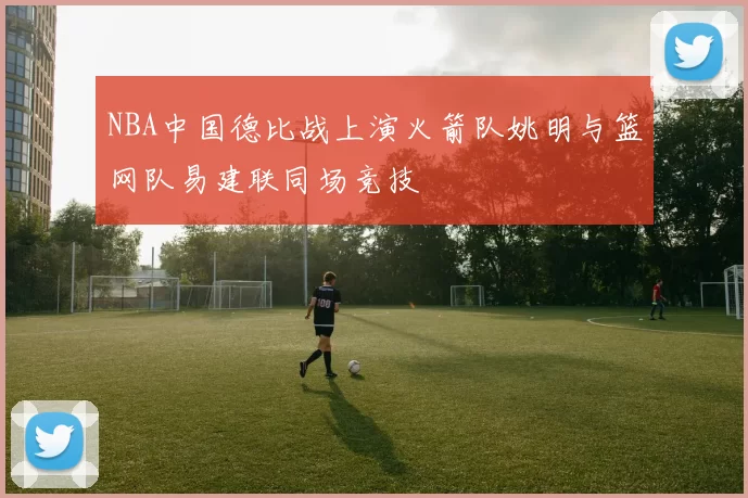 NBA中国德比战上演火箭队姚明与篮网队易建联同场竞技