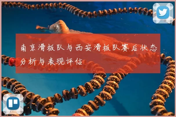 南京滑板队与西安滑板队赛后状态分析与表现评估