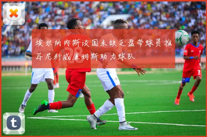 埃尔纳内斯谈国米缺乏盘带球员推荐尼科威廉姆斯助力球队