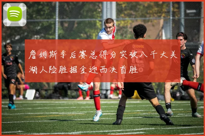 詹姆斯季后赛总得分突破八千大关湖人险胜掘金迎西决首胜