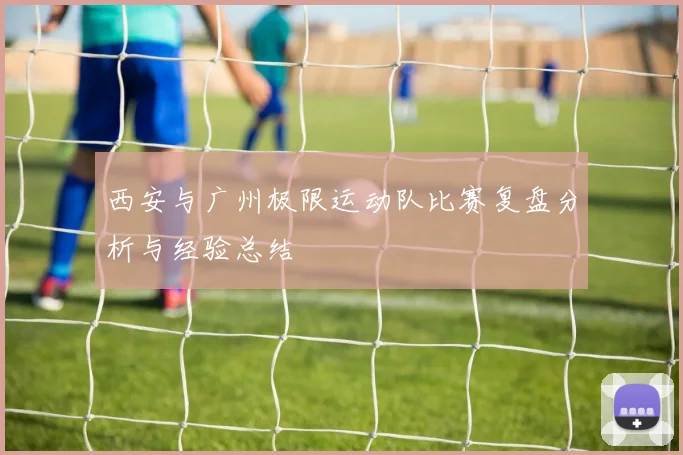 西安与广州极限运动队比赛复盘分析与经验总结