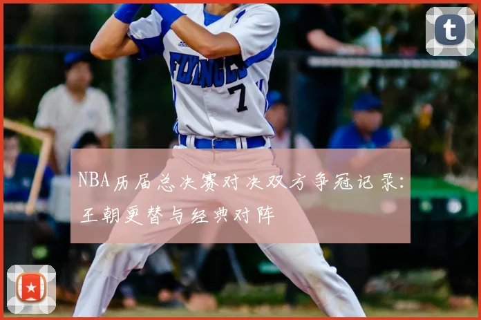 NBA历届总决赛对决双方争冠记录:王朝更替与经典对阵