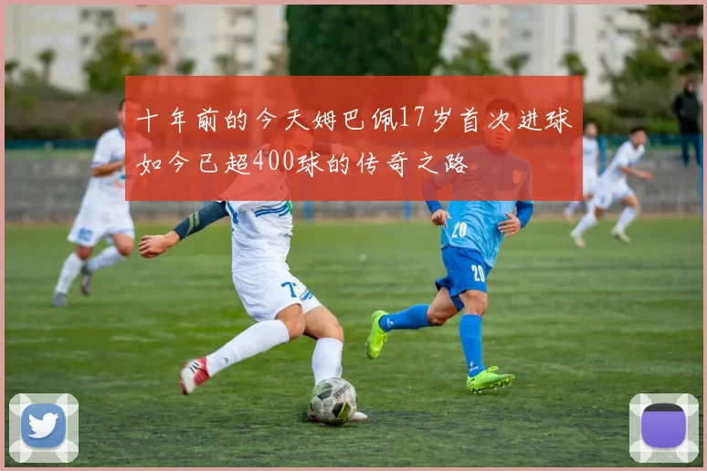 十年前的今天姆巴佩17岁首次进球如今已超400球的传奇之路