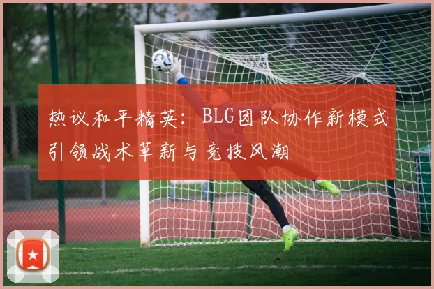 热议和平精英:BLG团队协作新模式引领战术革新与竞技风潮