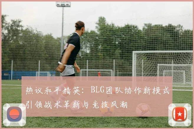 热议和平精英:BLG团队协作新模式引领战术革新与竞技风潮