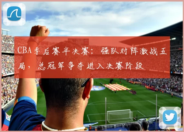 CBA季后赛半决赛：强队对阵激战五局，总冠军争夺进入决赛阶段