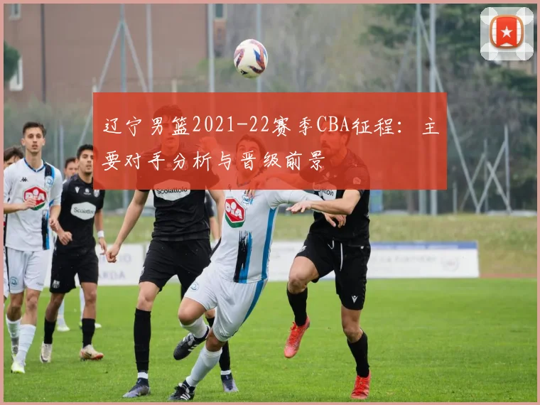 辽宁男篮2021-22赛季CBA征程:主要对手分析与晋级前景