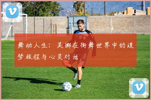舞动人生:吴娜在街舞世界中的追梦旅程与心灵对话