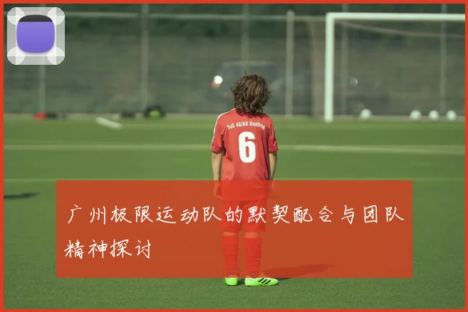 广州极限运动队的默契配合与团队精神探讨