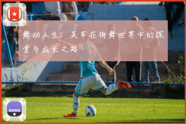 舞动人生:吴军在街舞世界中的探索与成长之路