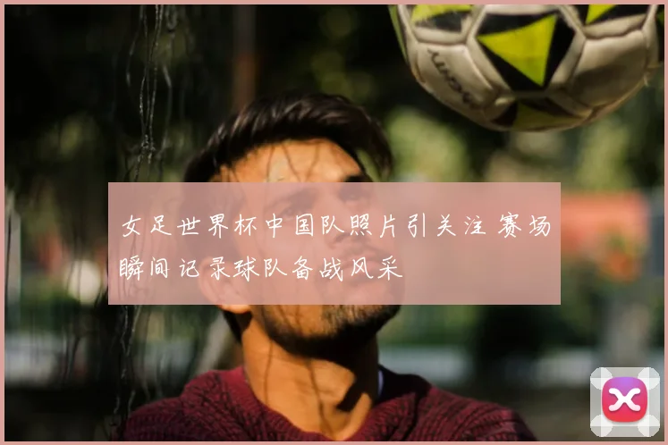 女足世界杯中国队照片引关注 赛场瞬间记录球队备战风采