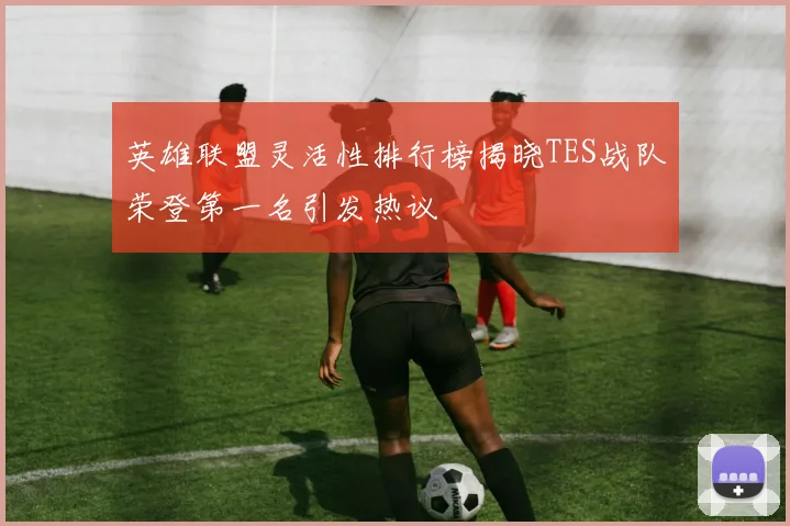 英雄联盟灵活性排行榜揭晓TES战队荣登第一名引发热议
