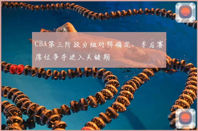 CBA第三阶段分组对阵确定，季后赛席位争夺进入关键期