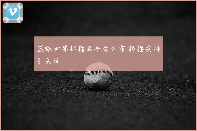 篮球世界杯播放平台公布 转播安排引关注