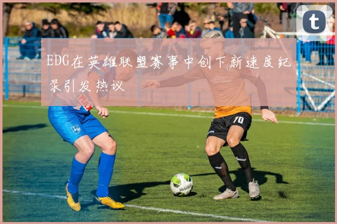 EDG在英雄联盟赛事中创下新速度纪录引发热议
