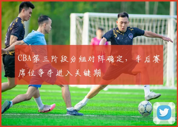 CBA第三阶段分组对阵确定,季后赛席位争夺进入关键期