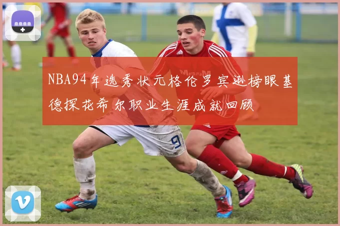 NBA94年选秀状元格伦罗宾逊榜眼基德探花希尔职业生涯成就回顾