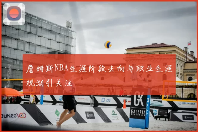 詹姆斯NBA生涯阶段去向与职业生涯规划引关注