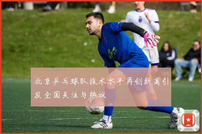 北京乒乓球队技术水平再创新高引发全国关注与热议