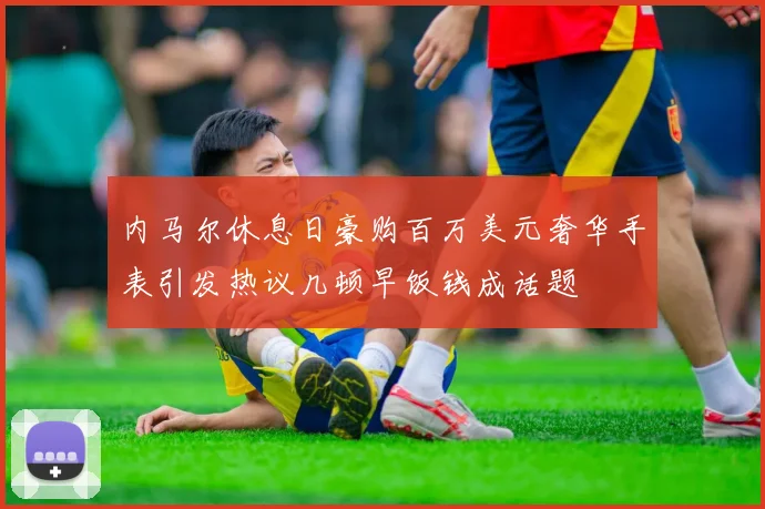 内马尔休息日豪购百万美元奢华手表引发热议几顿早饭钱成话题