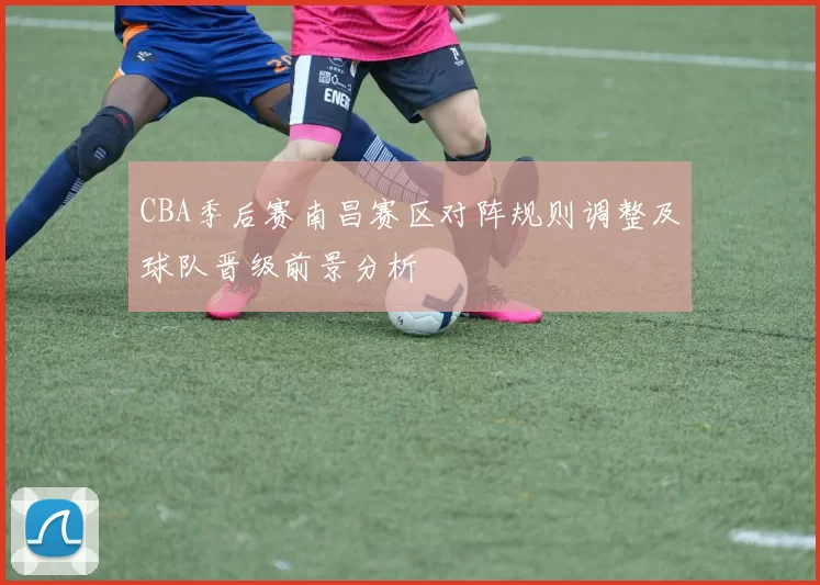 CBA季后赛南昌赛区对阵规则调整及球队晋级前景分析