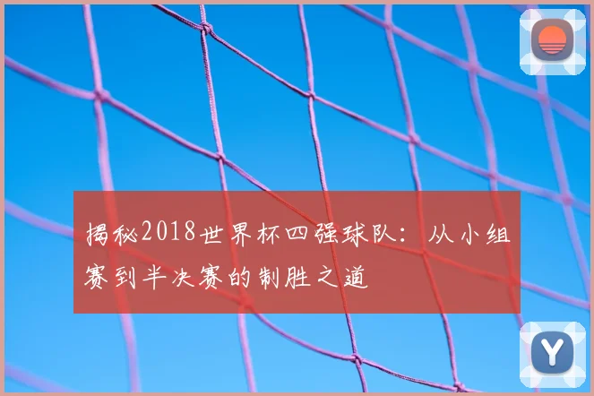 揭秘2018世界杯四强球队:从小组赛到半决赛的制胜之道