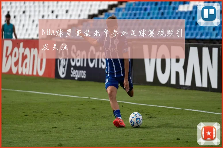 NBA球星变装老年参加足球赛视频引发关注