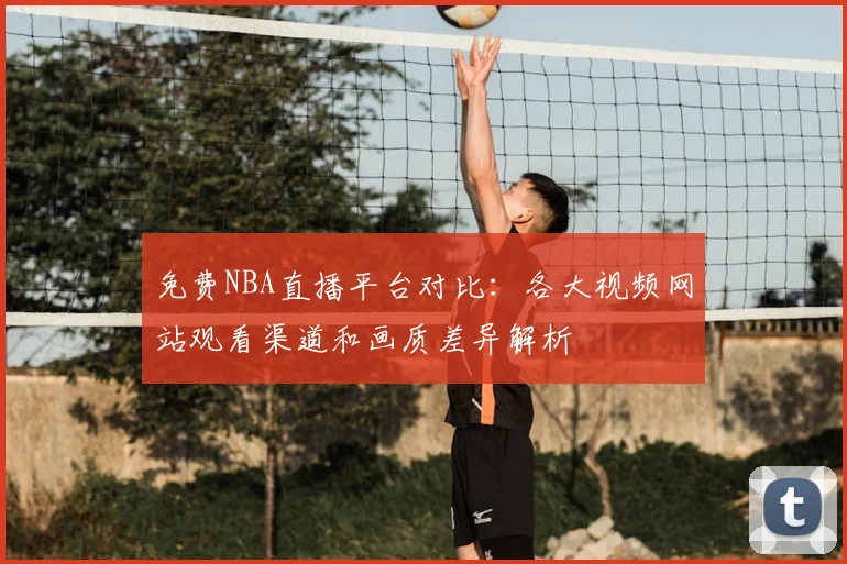 免费NBA直播平台对比:各大视频网站观看渠道和画质差异解析