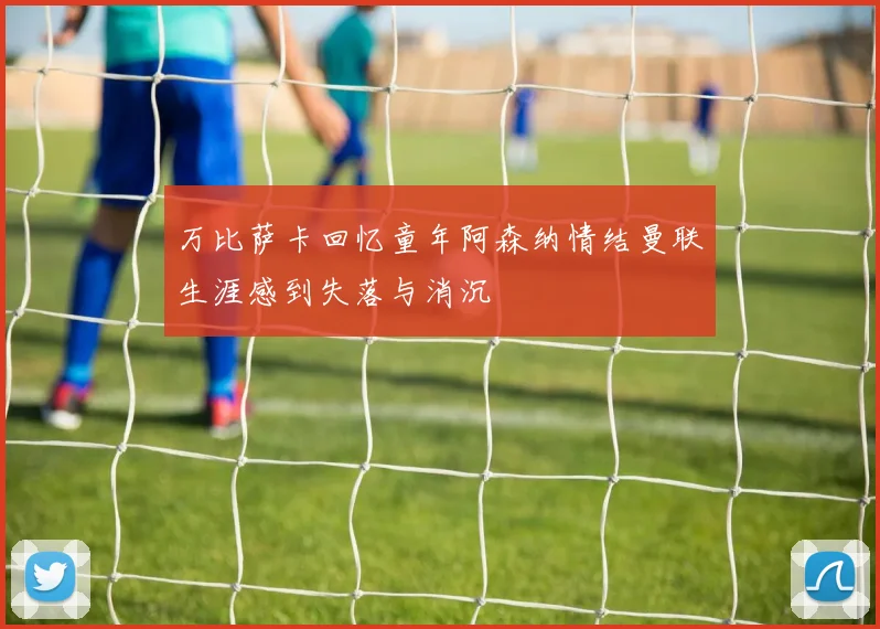 万比萨卡回忆童年阿森纳情结曼联生涯感到失落与消沉