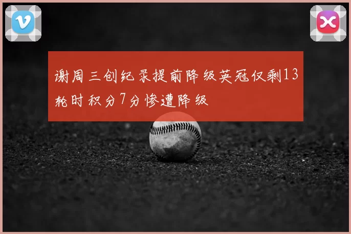 谢周三创纪录提前降级英冠仅剩13轮时积分7分惨遭降级