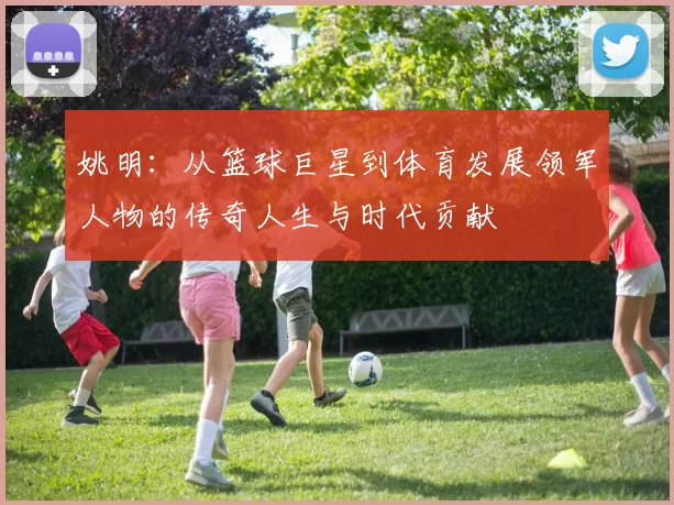 姚明：从篮球巨星到体育发展领军人物的传奇人生与时代贡献