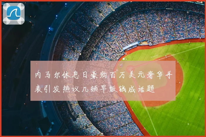内马尔休息日豪购百万美元奢华手表引发热议几顿早饭钱成话题