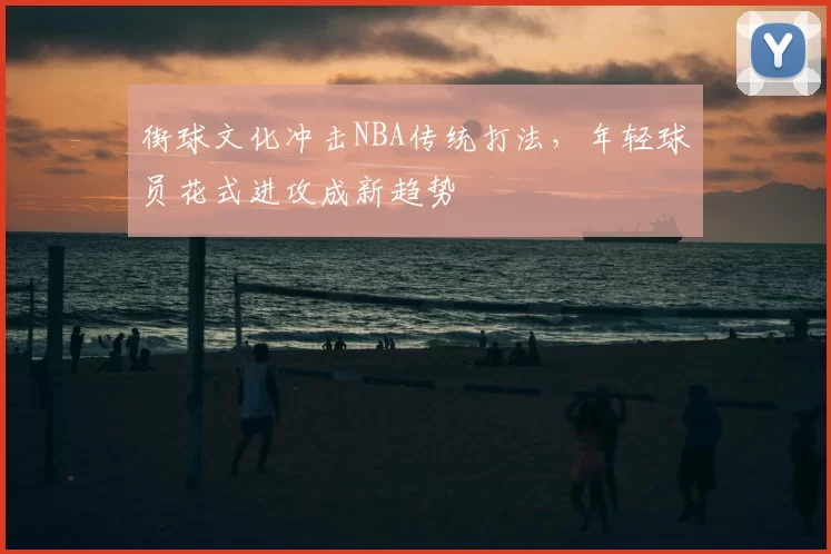 街球文化冲击NBA传统打法，年轻球员花式进攻成新趋势