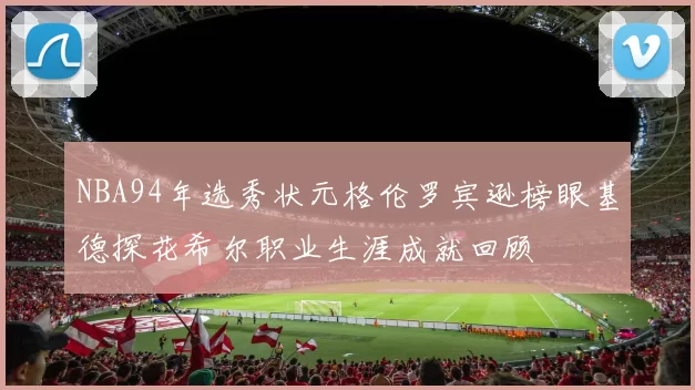 NBA94年选秀状元格伦罗宾逊榜眼基德探花希尔职业生涯成就回顾