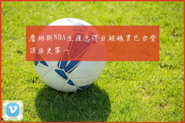 詹姆斯NBA生涯总得分超越贾巴尔登顶历史第一