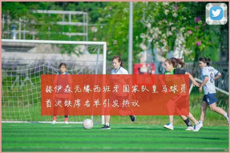 赫伊森无缘西班牙国家队皇马球员首次缺席名单引发热议