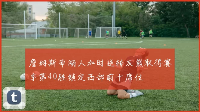 詹姆斯率湖人加时逆转灰熊取得赛季第40胜锁定西部前十席位