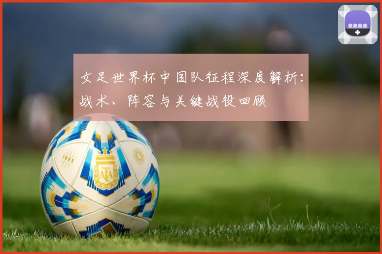 女足世界杯中国队征程深度解析:战术、阵容与关键战役回顾