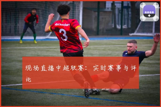现场直播中超联赛：实时赛事与评论