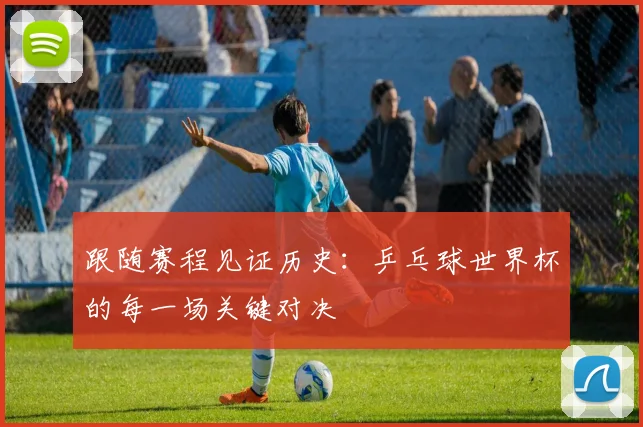 跟随赛程见证历史:乒乓球世界杯的每一场关键对决
