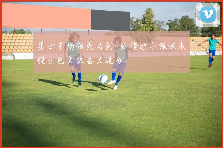 勇士半场领先马刺4分穆迪小佩顿表现出色文班奋力追分