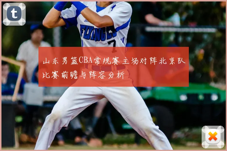 山东男篮CBA常规赛主场对阵北京队比赛前瞻与阵容分析