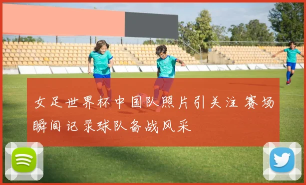 女足世界杯中国队照片引关注 赛场瞬间记录球队备战风采