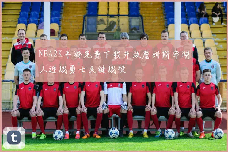 NBA2K手游免费下载开放詹姆斯率湖人迎战勇士关键战役