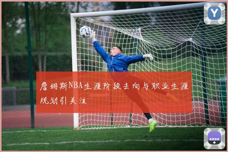 詹姆斯NBA生涯阶段去向与职业生涯规划引关注