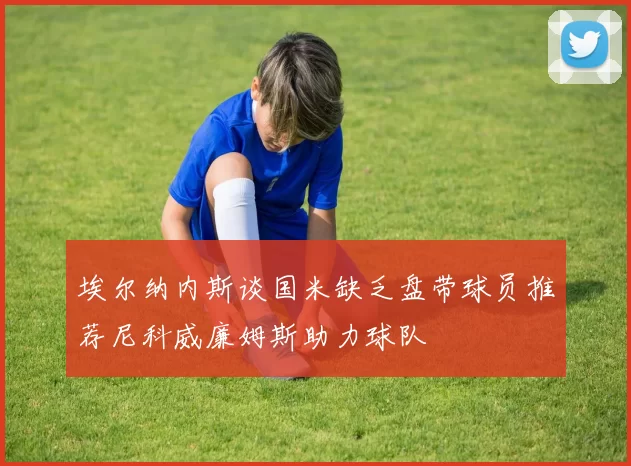 埃尔纳内斯谈国米缺乏盘带球员推荐尼科威廉姆斯助力球队