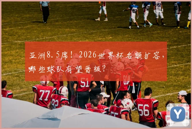 亚洲8.5席！2026世界杯名额扩容，哪些球队有望晋级？