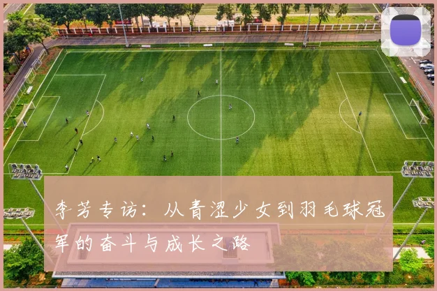 李芳专访:从青涩少女到羽毛球冠军的奋斗与成长之路