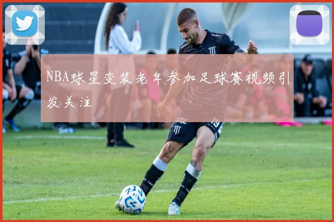 NBA球星变装老年参加足球赛视频引发关注